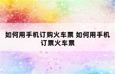 如何用手机订购火车票 如何用手机订票火车票